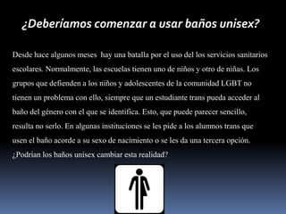 ¿Deberíamos comenzar a usar baños unisex?
Desde hace algunos meses hay una batalla por el uso del los servicios sanitarios
escolares. Normalmente, las escuelas tienen uno de niños y otro de niñas. Los
grupos que defienden a los niños y adolescentes de la comunidad LGBT no
tienen un problema con ello, siempre que un estudiante trans pueda acceder al
baño del género con el que se identifica. Esto, que puede parecer sencillo,
resulta no serlo. En algunas instituciones se les pide a los alumnos trans que
usen el baño acorde a su sexo de nacimiento o se les da una tercera opción.
¿Podrían los baños unisex cambiar esta realidad?
 