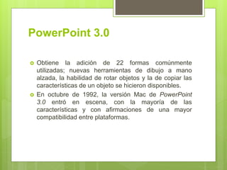 PowerPoint 3.0
 Obtiene la adición de 22 formas comúnmente
utilizadas; nuevas herramientas de dibujo a mano
alzada, la habilidad de rotar objetos y la de copiar las
características de un objeto se hicieron disponibles.
 En octubre de 1992, la versión Mac de PowerPoint
3.0 entró en escena, con la mayoría de las
características y con afirmaciones de una mayor
compatibilidad entre plataformas.
 