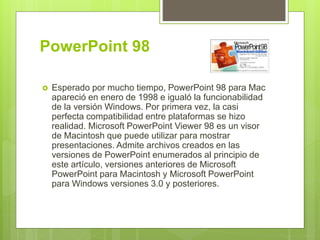 PowerPoint 98
 Esperado por mucho tiempo, PowerPoint 98 para Mac
apareció en enero de 1998 e igualó la funcionabilidad
de la versión Windows. Por primera vez, la casi
perfecta compatibilidad entre plataformas se hizo
realidad. Microsoft PowerPoint Viewer 98 es un visor
de Macintosh que puede utilizar para mostrar
presentaciones. Admite archivos creados en las
versiones de PowerPoint enumerados al principio de
este artículo, versiones anteriores de Microsoft
PowerPoint para Macintosh y Microsoft PowerPoint
para Windows versiones 3.0 y posteriores.
 