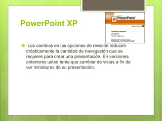 PowerPoint XP
 Los cambios en las opciones de revisión reducen
drásticamente la cantidad de navegación que se
requiere para crear una presentación. En versiones
anteriores usted tenía que cambiar de vistas a fin de
ver miniaturas de su presentación.
 