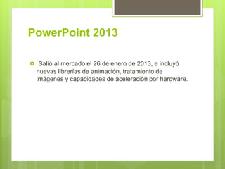 PowerPoint 2013
 Salió al mercado el 26 de enero de 2013, e incluyó
nuevas librerías de animación, tratamiento de
imágenes y capacidades de aceleración por hardware.
 