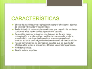 CARACTERÍSTICAS
 El uso de plantillas; que se pueden hacer por el usuario, además
de las que ya están preestablecidas.
 Poder introducir textos variando el color y el tamaño de las letras
conforme a las necesidades y gustos del usuario.
 Se pueden insertar imágenes con las que se da una mejor
presentación a la diapositiva, facilitando comprender mejor a
aquello de lo que trata la diapositiva, además de poderse
insertar textos a las imágenes complementándose la exposición.
 Posee herramientas de animación, con las que se puede dar
efectos a los textos e imágenes, dándole una mejor apariencia.
 Realizar gráficos.
 Añadir videos y audios
 