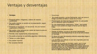 Ventajas y desventajas
• Ventajas
 Presenta textos, imágenes y videos de manera
coordinada.
 Se puede insertar un sonido en la presentación, según
el tema a tratar.
 Presenta la exposición en secuencia de una manera
organizada y dinámica.
 Se pueden crear enlaces por medio de hipervínculos en
diferentes diapositivas.
 Permite crear rápidamente presentaciones.
 Se puede proyectar en pantallas gigantes o televisores.
 Tienen un orden lógico.
 Se pueden imprimir.
 No necesita Internet
• Desventajas
• Se puede guardar y enviar fácilmente, pero se corre el
riesgo que esta se dañe a causa de un virus.
• Presentación de ideas jerárquicamente, lo cual puede
ser un distractor para el auditorio.
• Es una presentación tradicional y lineal, que puede
aburrir a una audiencia según el tema que se vaya a
tratar.
• Presentación simplista de ideas.
• Distrae al público, ya que si se ponen demasiado
movimiento en las diapositivas no se le da tanto énfasis
al mensaje.
• El abuso de usar demasiados efectos especiales llega a
aburrir el auditorio.
• Las plantillas por defecto no son tan originales para los
tiempos que corren.
• Por defecto te graba en formato (.pptx), con lo cual
tendrías que asegurarte de grabar los archivos en
formato (.ppt), con compatibilidad para varias versiones
anteriores, esto es muy impórtate si un destinatario al
que le tengas que enviar dicho documento podría no
tener la versión actualizada.
 