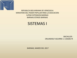 REPUBLICA BOLIVARIANA DE VENEZUELA
MINISTERO DEL PODER POPULAR PARA LA EDUCACION
IUPSM EXTENSION BARINAS
BARINAS ESTADO BARINAS
SISTEMAS I
BACHILLER :
ORLANDIELY AGUIRRE C.I 23028174
BARINAS, MARZO DEL 2017
 