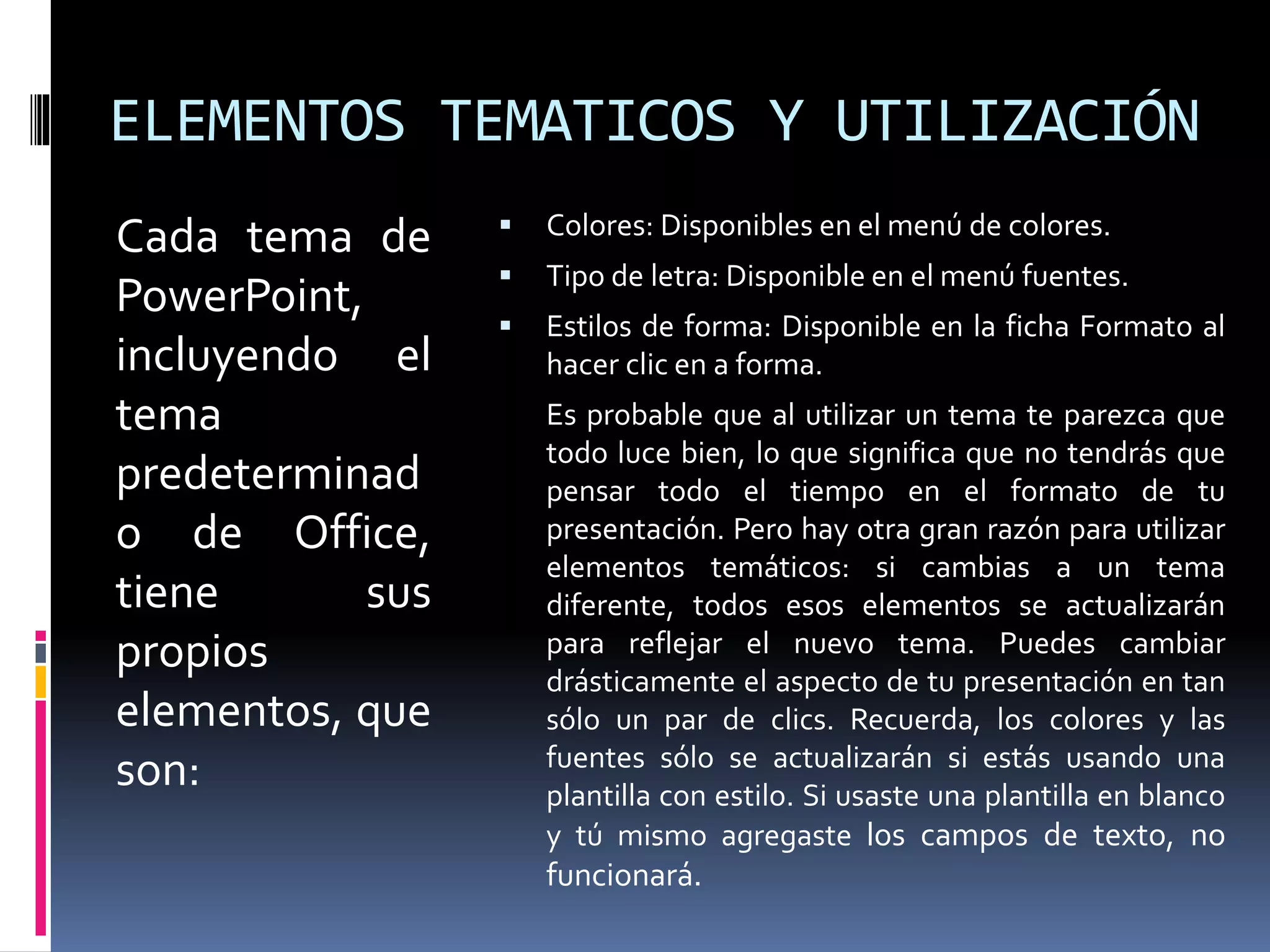 ELEMENTOS TEMATICOS Y UTILIZACIÓN
Cada tema de
PowerPoint,
incluyendo el
tema
predeterminad
o de Office,
tiene sus
propios
elementos, que
son:
 Colores: Disponibles en el menú de colores.
 Tipo de letra: Disponible en el menú fuentes.
 Estilos de forma: Disponible en la ficha Formato al
hacer clic en a forma.
Es probable que al utilizar un tema te parezca que
todo luce bien, lo que significa que no tendrás que
pensar todo el tiempo en el formato de tu
presentación. Pero hay otra gran razón para utilizar
elementos temáticos: si cambias a un tema
diferente, todos esos elementos se actualizarán
para reflejar el nuevo tema. Puedes cambiar
drásticamente el aspecto de tu presentación en tan
sólo un par de clics. Recuerda, los colores y las
fuentes sólo se actualizarán si estás usando una
plantilla con estilo. Si usaste una plantilla en blanco
y tú mismo agregaste los campos de texto, no
funcionará.
 