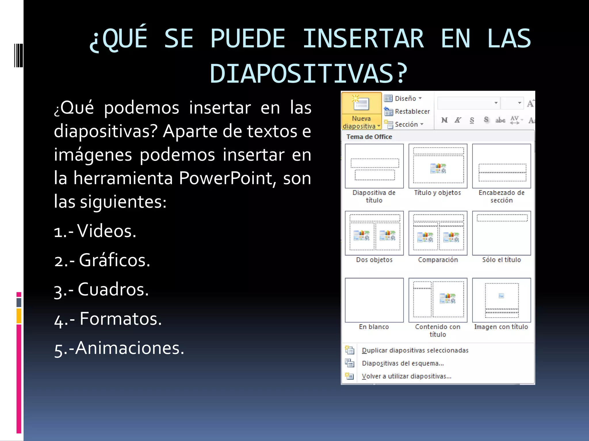 ¿QUÉ SE PUEDE INSERTAR EN LAS
DIAPOSITIVAS?
¿Qué podemos insertar en las
diapositivas? Aparte de textos e
imágenes podemos insertar en
la herramienta PowerPoint, son
las siguientes:
1.-Videos.
2.- Gráficos.
3.- Cuadros.
4.- Formatos.
5.-Animaciones.
 