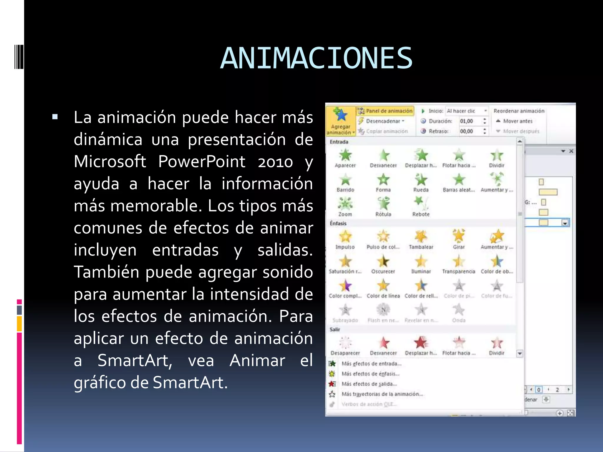 ANIMACIONES
 La animación puede hacer más
dinámica una presentación de
Microsoft PowerPoint 2010 y
ayuda a hacer la información
más memorable. Los tipos más
comunes de efectos de animar
incluyen entradas y salidas.
También puede agregar sonido
para aumentar la intensidad de
los efectos de animación. Para
aplicar un efecto de animación
a SmartArt, vea Animar el
gráfico de SmartArt.
 