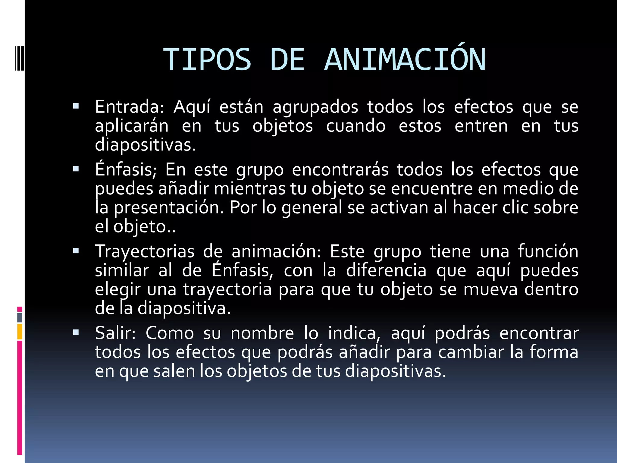 TIPOS DE ANIMACIÓN
 Entrada: Aquí están agrupados todos los efectos que se
aplicarán en tus objetos cuando estos entren en tus
diapositivas.
 Énfasis; En este grupo encontrarás todos los efectos que
puedes añadir mientras tu objeto se encuentre en medio de
la presentación. Por lo general se activan al hacer clic sobre
el objeto..
 Trayectorias de animación: Este grupo tiene una función
similar al de Énfasis, con la diferencia que aquí puedes
elegir una trayectoria para que tu objeto se mueva dentro
de la diapositiva.
 Salir: Como su nombre lo indica, aquí podrás encontrar
todos los efectos que podrás añadir para cambiar la forma
en que salen los objetos de tus diapositivas.
 