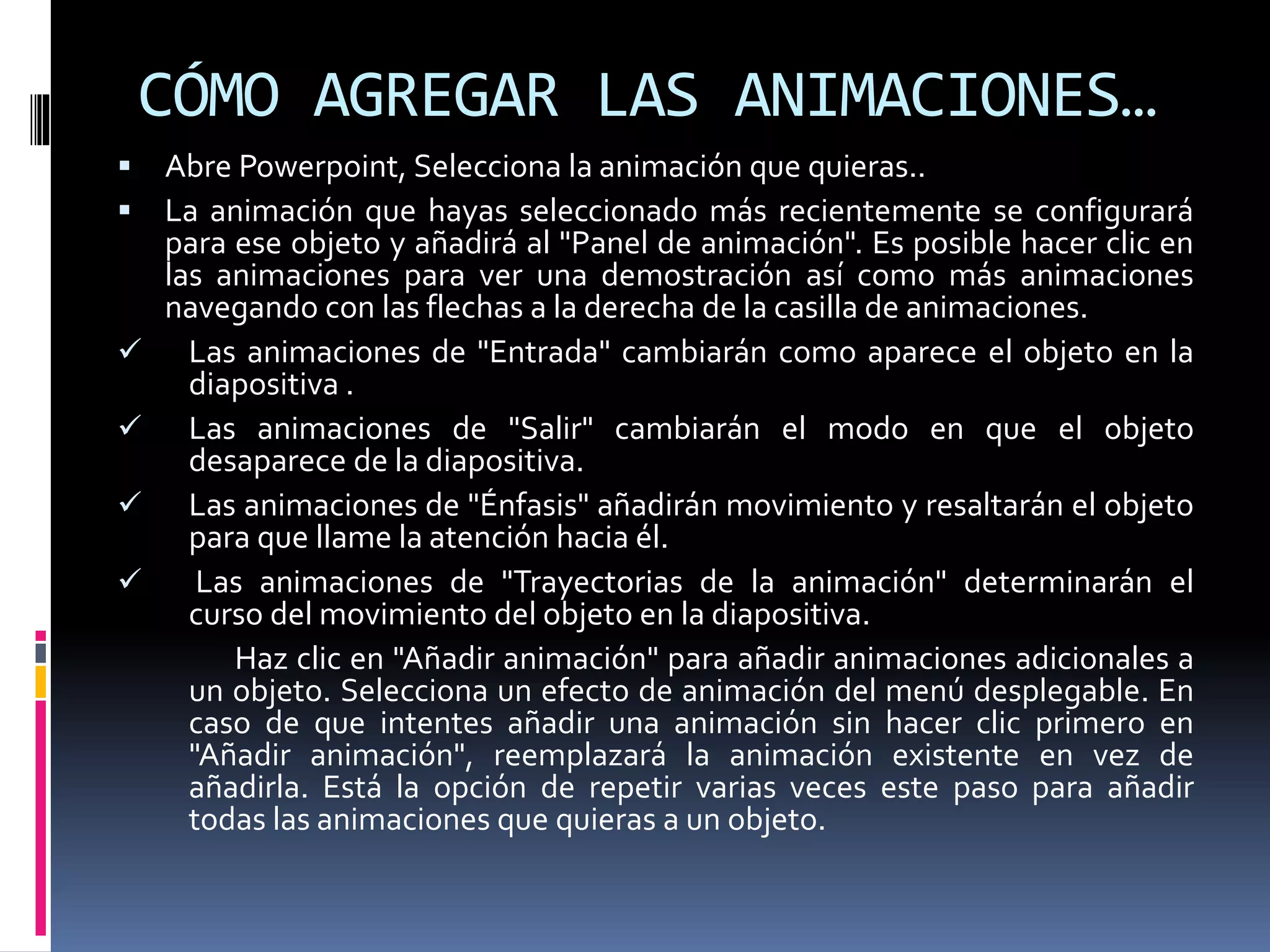 CÓMO AGREGAR LAS ANIMACIONES…
 Abre Powerpoint, Selecciona la animación que quieras..
 La animación que hayas seleccionado más recientemente se configurará
para ese objeto y añadirá al "Panel de animación". Es posible hacer clic en
las animaciones para ver una demostración así como más animaciones
navegando con las flechas a la derecha de la casilla de animaciones.
 Las animaciones de "Entrada" cambiarán como aparece el objeto en la
diapositiva .
 Las animaciones de "Salir" cambiarán el modo en que el objeto
desaparece de la diapositiva.
 Las animaciones de "Énfasis" añadirán movimiento y resaltarán el objeto
para que llame la atención hacia él.
 Las animaciones de "Trayectorias de la animación" determinarán el
curso del movimiento del objeto en la diapositiva.
Haz clic en "Añadir animación" para añadir animaciones adicionales a
un objeto. Selecciona un efecto de animación del menú desplegable. En
caso de que intentes añadir una animación sin hacer clic primero en
"Añadir animación", reemplazará la animación existente en vez de
añadirla. Está la opción de repetir varias veces este paso para añadir
todas las animaciones que quieras a un objeto.
 