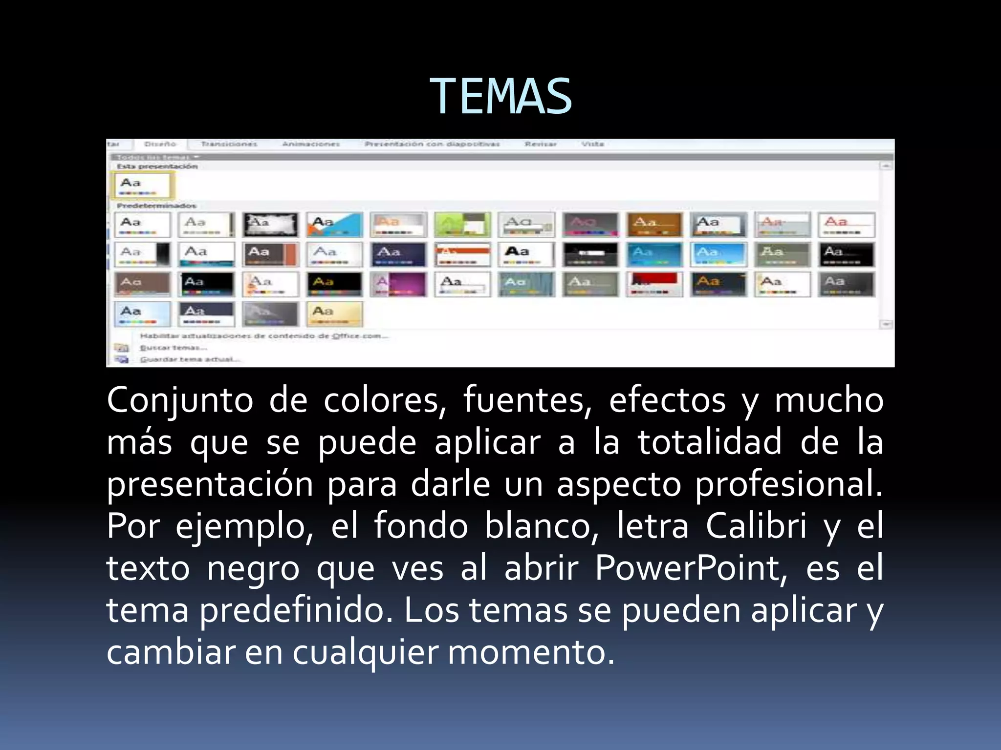 TEMAS
Conjunto de colores, fuentes, efectos y mucho
más que se puede aplicar a la totalidad de la
presentación para darle un aspecto profesional.
Por ejemplo, el fondo blanco, letra Calibri y el
texto negro que ves al abrir PowerPoint, es el
tema predefinido. Los temas se pueden aplicar y
cambiar en cualquier momento.
 