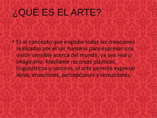 ¿QUÉ ES EL ARTE?
• Es el concepto que engloba todas las creaciones
realizadas por el ser humano para expresar una
visión sensible acerca del mundo, ya sea real o
imaginario. Mediante recursos plásticos,
lingüisitticos o sonoros, el arte permite expresar
ideas, emociones, percepciones y sensaciones.
 