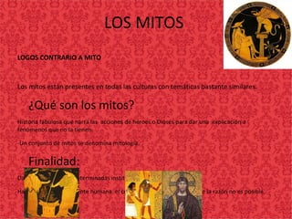 LOS MITOS
LOGOS CONTRARIO A MITO
Los mitos están presentes en todas las culturas con temáticas bastante similares.
•
¿Qué son los mitos?
Historia fabulosa que narra las acciones de héroes o Dioses para dar una explicación a
fenómenos que no la tienen.
-Un conjunto de mitos se denomina mitología.
•
Finalidad:
Dar origen sagrado a determinadas instituciones.
Hacer accesible a la mente humana el conocimiento que por medio de la razón no es posible.
 