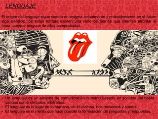 LENGUAJE
El origen del lenguaje sigue siendo un enigma actualmente y probablemente en el futuro
siga siéndolo, de todas formas existen una serie de teorías que intentan afrontar el
tema, aunque ninguna de ellas comprobadas.
● Un lenguaje es un sistema de comunicación humano basado en sonidos del habla
usados como símbolos arbitrarios.
● El lenguaje es el lugar de lo humano, en él vivimos, nos movemos y somos.
● El lenguaje es el medio que hace posible la formulación de preguntas y respuestas.
 