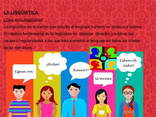 LA LINGÜÍSTICA:
¿Qué es la lingüística?
La lingüística es la ciencia que estudia el lenguaje humano en todas sus facetas.
El objetivo fundamental de la lingüística es: detectar, describir y explicar las
pautas o regularidades a las que está sometido el lenguaje en todos los niveles
de su estructura.
 