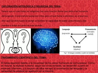EXPLORACIÓN MITOLÓGICA O RELIGIOSA DEL TEMA:
Parece que en casi todas las religiones hay una creación divina que dota a los humanos
del lenguaje. Encontramos bastantes mitos pero el que llama la atención, es el que nos
dice que fue Dios quien le otorgó al hombre la capacidad de poder comunicarse y dar
nombre a todos los seres de este mundo.
TRATAMIENTO CIENTIFICO DEL TEMA:
El habla apareció debido a la necesidad de los seres humanos de comunicarse. Como
es natural, la especie humana, según los evolucionistas, se desarrolló a partir de
especies inferiores, y a ninguno de ellos escapó la importancia del lenguaje y la
necesidad de explicar su aparición en el hombre.
 