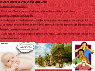 TEORIAS SOBRE EL ORIGEN DEL LENGUAJE:
La teoría onomatopéyica :
-Afirma que el hombre comenzó a hablar imitando los sonidos de su alrededor.
La teoría de las exclamaciones:
-Se fundamenta en el echo de que el hombre emite sonidos para expresar sus sentimientos.
(Si se observa a un niño en sus primeros años, observamos que se comunica con exclamaciones)
La teoría de repetición o mecanicista:
-Esta se basa en la natural tendencia del hombre a mover sus manos y los músculos faciales en su
deseo de comunicarse.
 