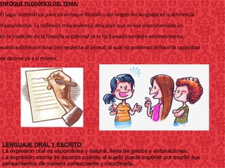 ENFOQUE FILOSOFICO DEL TEMA:
El lugar sistemático para un enfoque filosófico del origen del lenguaje es la diferencia
trascendental. La reflexión trascendental descubre que es ese inaprehensible yo.
En la tradición de la filosofía occidental se le ha llamado también entendimiento,
nuestra distinción total con respecto al animal, al cual no podemos atribuir la capacidad
de decirse yo a sí mismo.
LENGUAJE ORAL Y ESCRITO:
La expresión oral es espontánea y natural, llena de gestos y entonaciones.
La expresión escrita se alcanza cuando el sujeto puede exponer por escrito sus
pensamientos de manera consecuente y coordinada.
 