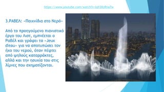 3.ΡΑΒΕΛ: «Παιχνίδια στο Νερό»
Από το προηγούμενο πιανιστικό
έργο του Λιστ, εμπνέεται ο
Ραβέλ και γράφει τα «Jeux
d'eau» για να αποτυπώσει τον
ήχο του νερού, όταν πέφτει
από ψηλούς καταρράκτες,
αλλά και την ησυχία του στις
λίμνες που σχηματίζονται.
https://www.youtube.com/watch?v=lqYZKzRna7w
 