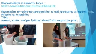 Παρακολουθείστε το παρακάτω βίντεο.
https://www.youtube.com/watch?v=pP8dUlLzT8U
Παρατηρείστε τον τρόπο που χρησιμοποιείται το νερό προκειμένου να παραχθεί ήχος..
Μπορείτε να το μιμηθείτε;
YΛΙΚΑ:
Λεκάνες, κανάτα, ποτήρια, ξυλάκια, πλαστικό τόπι κομμένο στη μέση.
 