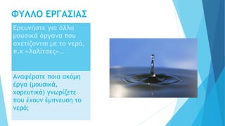 ΦΥΛΛΟ ΕΡΓΑΣΙΑΣ
Ερευνήστε για άλλα
μουσικά όργανα που
σχετίζονται με το νερό,
π.χ «λαλίτσες»…
Αναφέρατε ποια ακόμη
έργα (μουσικά,
χορευτικά) γνωρίζετε
που έχουν έμπνευση το
νερό;
 