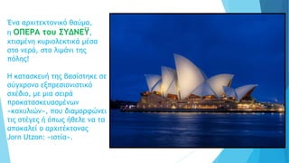 Ένα αρχιτεκτονικό θαύμα,
η ΟΠΕΡΑ του ΣΥΔΝΕΫ,
χτισμένη κυριολεκτικά μέσα
στο νερό, στο λιμάνι της
πόλης!
Η κατασκευή της βασίστηκε σε
σύγχρονο εξπρεσιονιστικό
σχέδιο, με μια σειρά
προκατασκευασμένων
«κοχυλιών», που διαμορφώνει
τις στέγες ή όπως ήθελε να τα
αποκαλεί ο αρχιτέκτονας
Jorn Utzon: «ιστία».
 
