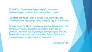 22 ΜΑΡΤΗ, Παγκόσμια Ημέρα Νερού, ίσως του
πολυτιμότερου αγαθού, που μας παρέχει η φύση.
"Μουσική και Νερό" ήταν ο τίτλος μιας ενότητας, που
ολοκληρώθηκε σήμερα με τους μαθητές της Β' Γυμνασίου.
Με αφετηρία το "Νερό" προέκυψε εκπ/κή διαδικασία, που
συνδύαζε γνώση, ακρόαση, εκτέλεση, αφήγηση με
μουσική, παιχνίδι και δημιουργία ήχου με βάση το νερό.
Το αποτέλεσμα ήταν, αν μη τι άλλο, διασκεδαστικό με
αποκορύφωμα τη δημιουργική έκφραση.
ΕΛΠΙΔΑ ΝΟΥΣΑ
 