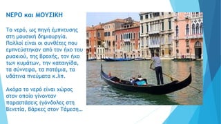 ΝΕΡΟ και ΜΟΥΣΙΚΗ
Το νερό, ως πηγή έμπνευσης
στη μουσική δημιουργία.
Πολλοί είναι οι συνθέτες που
εμπνεύστηκαν από τον ήχο του
ρυακιού, της βροχής, τον ήχο
των κυμάτων, την καταιγίδα,
τα σύννεφα, τα ποτάμια, τα
υδάτινα πνεύματα κ.λπ.
Ακόμα το νερό είναι χώρος
στον οποίο γίνονταν
παραστάσεις (γόνδολες στη
Βενετία, βάρκες στον Τάμεση…
 