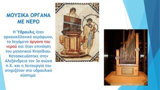 ΜΟΥΣΙΚΑ ΟΡΓΑΝΑ
ΜΕ ΝΕΡΟ
Η Ύδραυλις ήταν
αρχαιοελληνικό αερόφωνο,
το λεγόμενο όργανο του
νερού και ήταν επινόηση
του μηχανικού Κτησίβιου.
Κατασκευάστηκε στην
Αλεξάνδρεια τον 3ο αιώνα
π.Χ. και η λειτουργία του
στηριζόταν στο υδραυλικό
σύστημα
 