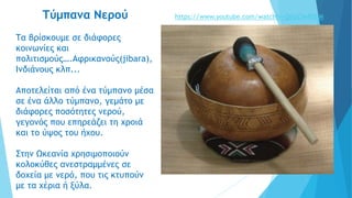 Τύμπανα Νερού
Τα βρίσκουμε σε διάφορες
κοινωνίες και
πολιτισμούς….Αφρικανούς(jibara),
Ινδιάνους κλπ...
Αποτελείται από ένα τύμπανο μέσα
σε ένα άλλο τύμπανο, γεμάτο με
διάφορες ποσότητες νερού,
γεγονός που επηρεάζει τη χροιά
και το ύψος του ήχου.
Στην Ωκεανία χρησιμοποιούν
κολοκύθες ανεστραμμένες σε
δοχεία με νερό, που τις κτυπούν
με τα χέρια ή ξύλα.
https://www.youtube.com/watch?v=QtlyClwRSbM
 