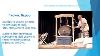 Γκονγκ Νερού
Χτυπάμε το γκονγκ κι έπειτα
το βυθίζουμε σε νερό.
Έτσι, χαμηλώνει το ύψος του.
Αντίθετα όταν χτυπήσουμε
βυθισμένο σε νερό γκονγκ κι
έπειτα το ανασηκώσουμε,
ο ήχος του ψηλώνει!
https://www.youtube.com/watch?v=ZctqhSMuA60
 