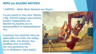 ΝΕΡΟ και ΚΛΑΣΙΚΗ ΜΟΥΣΙΚΗ
1.ΧΑΙΝΤΕΛ: «Water Music-Μουσική των Νερών»
Για μια γιορτή εν πλω στον Τάμεση,
ο Φρ. Χαίντελ έγραψε τρεις σουίτες
κατόπιν παραγγελίας του
βασιλιά της Αγγλίας για να
ψυχαγωγηθούν οι προσκεκλημένοι
του.
Η μουσική που εκτελείτο πάνω σε
φορτηγίδα ενώ έπλεε στο ποτάμι,
άρεσε τόσο, που λέγεται πως
ζητήθηκε από το συνθέτη
και τους μουσικούς του
να το αποδώσουν τρεις φορές!
 