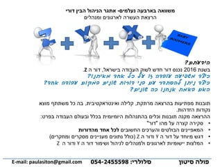 ‫הידעתם‬?
‫בשנת‬2016‫בישראל‬ ‫העבודה‬ ‫לשוק‬ ‫חדש‬ ‫דור‬ ‫נכנס‬,‫ה‬ ‫דור‬Z.
‫אחד‬ ‫כל‬ ‫על‬ ‫זו‬ ‫עובדה‬ ‫משפיעה‬ ‫כיצד‬‫מאיתנו‬?
‫אחד‬ ‫עבודה‬ ‫במקום‬ ‫שונים‬ ‫דורות‬ ‫בני‬ ‫עם‬ ‫להסתדר‬ ‫ניתן‬ ‫כיצד‬?
‫שונים‬ ‫כה‬ ‫אנחנו‬ ‫באמת‬ ‫האם‬?
‫תובנות‬‫מרתקת‬ ‫בהרצאה‬ ‫מפתיעות‬,‫ואינטראקטיבית‬ ‫קלילה‬,‫מוצא‬ ‫משתתף‬ ‫כל‬ ‫בה‬
‫הזדהות‬ ‫נקודות‬.
‫בפרט‬ ‫העבודה‬ ‫ובעולם‬ ‫בכלל‬ ‫היומיומית‬ ‫בהתנהלות‬ ‫וכלים‬ ‫תובנות‬ ‫מקנה‬ ‫ההרצאה‬:
•‫מהו‬ ‫על‬ ‫קצרה‬ ‫סקירה‬"‫דור‬"
•‫החשובים‬ ‫והערכים‬ ‫הבולטים‬ ‫המאפיינים‬‫מהדורות‬ ‫אחד‬ ‫לכל‬
•‫ה‬ ‫דור‬ ‫על‬ ‫מיוחד‬ ‫דגש‬Y‫ה‬ ‫ודור‬Z(‫ומחקרים‬ ‫מסקרים‬ ‫מעניינים‬ ‫נתונים‬ ‫כולל‬)
•‫ה‬ ‫דור‬ ‫ושימור‬ ‫לניהול‬ ‫ולמנהלים‬ ‫לארגונים‬ ‫יישומיות‬ ‫המלצות‬Y‫ה‬ ‫ודור‬Z
‫נעלמים‬ ‫בארבעה‬ ‫משוואה‬-‫דורי‬ ‫הבין‬ ‫הניהול‬ ‫אתגר‬
‫הרצאת‬‫ומנהלים‬ ‫לארגונים‬ ‫העשרה‬
‫פולה‬‫סיטון‬‫סלולרי‬:054-2455598E-mail: paulasiton@gmail.com
 