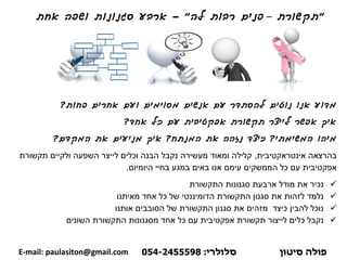 "‫תקשורת‬–‫רבות‬ ‫פנים‬‫לה‬"-‫אחת‬ ‫ושפה‬ ‫סגנונות‬ ‫ארבע‬
‫פחות‬ ‫אחרים‬ ‫ועם‬ ‫מסוימים‬ ‫אנשים‬ ‫עם‬ ‫להסתדר‬ ‫נוטים‬ ‫אנו‬ ‫מדוע‬?
‫אחד‬ ‫כל‬ ‫עם‬ ‫אפקטיבית‬ ‫תקשורת‬ ‫לייצר‬ ‫אפשר‬ ‫איך‬?
‫המשימתי‬ ‫מיהו‬?‫כיצד‬‫המנתח‬ ‫את‬ ‫נזהה‬?‫איך‬‫המקדם‬ ‫את‬ ‫מניעים‬?
‫אינטראקטיבית‬ ‫בהרצאה‬,‫תקשורת‬ ‫ולקיים‬ ‫השפעה‬ ‫לייצר‬ ‫וכלים‬ ‫הבנה‬ ‫נקבל‬ ‫מעשירה‬ ‫ומאוד‬ ‫קלילה‬
‫היומיום‬ ‫בחיי‬ ‫במגע‬ ‫באים‬ ‫אנו‬ ‫עימם‬ ‫הממשקים‬ ‫כל‬ ‫עם‬ ‫אפקטיבית‬.
✓‫התקשורת‬ ‫סגנונות‬ ‫ארבעת‬ ‫מודל‬ ‫את‬ ‫נכיר‬
✓‫אחד‬ ‫כל‬ ‫של‬ ‫הדומיננטי‬ ‫התקשורת‬ ‫סגנון‬ ‫את‬ ‫לזהות‬ ‫נלמד‬‫מאיתנו‬
✓‫אותנו‬ ‫הסובבים‬ ‫של‬ ‫התקשורת‬ ‫סגנון‬ ‫את‬ ‫מזהים‬ ‫כיצד‬ ‫להבין‬ ‫נוכל‬
✓‫השונים‬ ‫התקשורת‬ ‫מסגנונות‬ ‫אחד‬ ‫כל‬ ‫עם‬ ‫אפקטיבית‬ ‫תקשורת‬ ‫לייצור‬ ‫כלים‬ ‫נקבל‬
‫פולה‬‫סיטון‬‫סלולרי‬:054-2455598E-mail: paulasiton@gmail.com
 