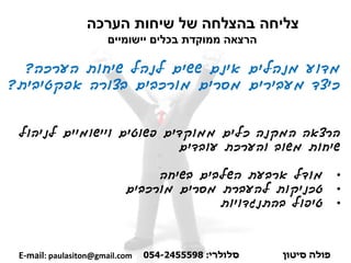 ‫שיחות‬ ‫של‬ ‫בהצלחה‬ ‫צליחה‬‫הערכה‬
‫יישומיים‬ ‫בכלים‬ ‫ממוקדת‬ ‫הרצאה‬
‫מדוע‬‫הערכה‬ ‫שיחות‬ ‫לנהל‬ ‫ששים‬ ‫אינם‬ ‫מנהלים‬?
‫אפקטיבית‬ ‫בצורה‬ ‫מורכבים‬ ‫מסרים‬ ‫מעבירים‬ ‫כיצד‬?
‫הרצאה‬‫לניהול‬ ‫ויישומיים‬ ‫פשוטים‬ ‫ממוקדים‬ ‫כלים‬ ‫המקנה‬
‫עובדים‬ ‫והערכת‬ ‫משוב‬ ‫שיחות‬
•‫מודל‬‫בשיחה‬ ‫השלבים‬ ‫ארבעת‬
•‫טכניקות‬‫להעברת‬‫מסרים‬‫מורכבים‬
•‫בהתנגדויות‬ ‫טיפול‬
‫פולה‬‫סיטון‬‫סלולרי‬:054-2455598E-mail: paulasiton@gmail.com
 