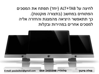 ‫על‬ ‫לחיצה‬TAB+ALT(‫יחד‬)‫המסכים‬ ‫את‬ ‫תפתח‬
‫במחשב‬ ‫הפתוחים‬(‫מוקטנת‬ ‫בתצורה‬.)
‫אליה‬ ‫והחזרה‬ ‫מהמצגת‬ ‫היציאה‬ ‫תתאפשר‬ ‫כך‬
‫ובקלות‬ ‫במהירות‬ ‫אחרים‬ ‫למסכים‬
‫פולה‬‫סיטון‬‫סלולרי‬:054-2455598E-mail: paulasiton@gmail.com
 