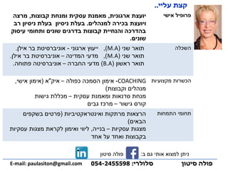 ‫אישי‬ ‫פרופיל‬‫ארגונית‬ ‫יועצת‬,‫קבוצות‬ ‫ומנחת‬ ‫עסקית‬ ‫מאמנת‬,‫מרצה‬
‫למנהלים‬ ‫בכירה‬ ‫ויועצת‬.‫רב‬ ‫ניסיון‬ ‫בעלת‬ ‫ניסיון‬ ‫בעלת‬
‫עיסוק‬ ‫ותחומי‬ ‫שונים‬ ‫בדרגים‬ ‫קבוצות‬ ‫והנחיית‬ ‫בהדרכה‬
‫שונים‬.
‫השכלה‬‫שני‬ ‫תואר‬(M.A),‫ארגוני‬ ‫ייעוץ‬-‫אילן‬ ‫בר‬ ‫אוניברסיטת‬.
‫שני‬ ‫תואר‬(A.M),‫המדינה‬ ‫מדעי‬–‫אילן‬ ‫בר‬ ‫אוניברסיטת‬.
‫ראשון‬ ‫תואר‬(A.B)‫החברה‬ ‫מדעי‬–‫פתוחה‬ ‫אוניברסיטה‬.
‫מקצועיות‬ ‫הכשרות‬COACHING-‫כפולה‬ ‫הסמכה‬ ‫אימון‬–‫איק‬"‫א‬(‫אישי‬ ‫אימון‬,
‫וקבוצות‬ ‫מנהלים‬)
‫עסקית‬ ‫ומאמנת‬ ‫סדנאות‬ ‫מנחת‬–‫גישות‬ ‫מכללת‬
‫גישור‬ ‫קורס‬–‫גבים‬ ‫מרכז‬
‫התמחות‬ ‫תחומי‬‫הרצאות‬‫ואינטראקטיביות‬ ‫מרתקות‬(‫בשקפים‬ ‫פרטים‬
‫הבאים‬)
‫עסקיות‬ ‫מצגות‬–‫בנייה‬,‫עסקיות‬ ‫מצגות‬ ‫לקראת‬ ‫ואימון‬ ‫ליווי‬
‫אחד‬ ‫על‬ ‫ואחד‬ ‫בקבוצות‬
‫פולה‬‫סיטון‬‫סלולרי‬:054-2455598E-mail: paulasiton@gmail.com
‫עליי‬ ‫קצת‬..
. ‫ב‬ ‫גם‬ ‫אותי‬ ‫למצוא‬ ‫ניתן‬:‫פולה‬‫סיטון‬
 