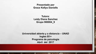Presentado por
Grace Kellys Daniells
Tutora:
Leidy Diana Sanchez
Grupo 900004_9
Universidad abierta y a distancia – UNAD
Ingles B1+
Programa de psicología
Abril del 2017
 