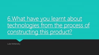 6.What have you learnt about
technologies from the process of
constructing this product?
Luke McKendry
 