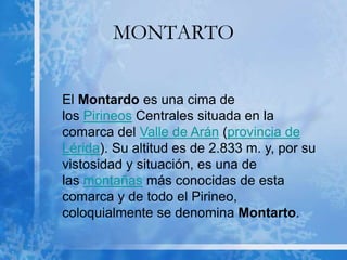 MONTARTO
El Montardo es una cima de
los Pirineos Centrales situada en la
comarca del Valle de Arán (provincia de
Lérida). Su altitud es de 2.833 m. y, por su
vistosidad y situación, es una de
las montañas más conocidas de esta
comarca y de todo el Pirineo,
coloquialmente se denomina Montarto.
 