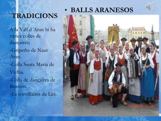 TRADICIONS
• BALLS ARANESOS
A la Vall d´Aran hi ha
vàries colles de
dançaires;
-Gripeths de Naut
Aran.
-Colla Santa Maria de
Vielha.
-Colla de dançaires de
Bossost.
-Es corvillaires de Les.
 