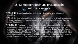 15. Como reproducir una presentación
automáticamente
• Paso 1: Selecciona la diapositiva cuyo tiempo de aparición vas a
modificar.
• Paso 2: Busca la opción Avanzar a la diapositiva de la ficha Transiciones
y desactiva la casilla junto a la opción Al hacer clic con el mouse. Avanzar
automáticamente
•Paso 3: En el campo Después de, introduce la cantidad de tiempo que
quieres que pase para avanzar de diapositiva. En este ejemplo, vamos a
avanzar a la siguiente diapositiva automáticamente después de 1 minuto
30 segundos (01:30:00). Enviar tu presentación por correo electrónico para
que tus clientes puedan verla, es una buena idea para darla a conocer. Para
ello, puedes definir un tiempo específico para que cada diapositiva avance
automáticamente. Esto es útil para presentaciones sin supervisión.
 