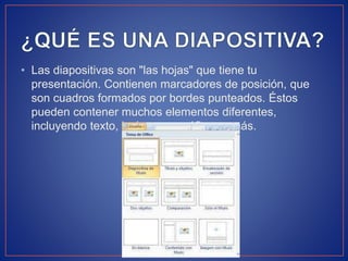 • Las diapositivas son "las hojas" que tiene tu
presentación. Contienen marcadores de posición, que
son cuadros formados por bordes punteados. Éstos
pueden contener muchos elementos diferentes,
incluyendo texto, imágenes, gráficos y más.
 