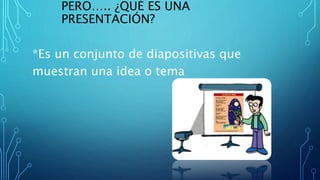 PERO….. ¿QUÉ ES UNA
PRESENTACIÓN?
*Es un conjunto de diapositivas que
muestran una idea o tema
 