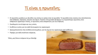 Τί είναι η πρωτεΐνη;
• Oι πρωτεΐνες μοιάζουν με αλυσίδες των οποίων οι κρίκοι είναι τα αμινοξέα. Τα αμινοξέα είναι ενώσεις που αποτελούνται
από άνθρακα, υδρογόνο, οξυγόνο και άζωτο. Περίπου 20 αμινοξέα φτιάχνουν τις περισσότερες πρωτεΐνες στον
ανθρώπινο οργανισμό. Επίσης, οι πρωτεΐνες είναι απαραίτητες για την επιβίωση.
• Οικοδομούν τα κύτταρα και τους ιστούς.
• Συνθέτουν ουσίες για την καλή λειτουργεία του οργανισμού.
• Χρησιμοποιούνται στην σύνθεση αντισωμάτων, για την άμυνα του οργανισμού από ασθένειες.
• Παρέχει μια καλή ποσότητα ενέργειας.
Τέλος, μας δίνουν ενέργεια ίση με 4kcal/gr.
 