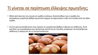 Τί γίνεται σε περίπτωση έλλειψης πρωτεΐνης;
• Μέσα από έρευνες που έγιναν σε ομάδες ενηλίκων, διαπιστώθηκε πως η ομάδα που
κατανάλωνε μικρότερο βαθμό πρωτεϊνών άρχισε να αρρωσταίνει πολύ πιο εύκολα από την άλλη
ομάδα.
• Αυτή η έρευνα αποδεικνύει πως είμαστε σε μεγαλύτερο βαθμό ευάλωτοι σε ασθένειες. Αυτό
μας δίνει ως συμπέρασμα πως τρώγοντας σωστά και με ποικιλία, μπορούμε να αποτρέψουμε
ασθένειες ή ακόμη και να τις αντιμετωπίσουμε.
 