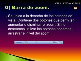 • Se ubica a la derecha de los botones de
vista. Contiene dos botones que permiten
aumentar o disminuir el zoom. Si no
deseamos utilizar los botones podemos
arrastrar el nivel del zoom.
CBT N. 4 TECAMAC 2017.
 