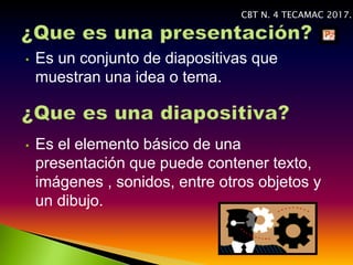 • Es un conjunto de diapositivas que
muestran una idea o tema.
• Es el elemento básico de una
presentación que puede contener texto,
imágenes , sonidos, entre otros objetos y
un dibujo.
CBT N. 4 TECAMAC 2017.
 