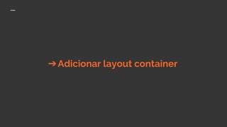 ➔Adicionar layout container
 