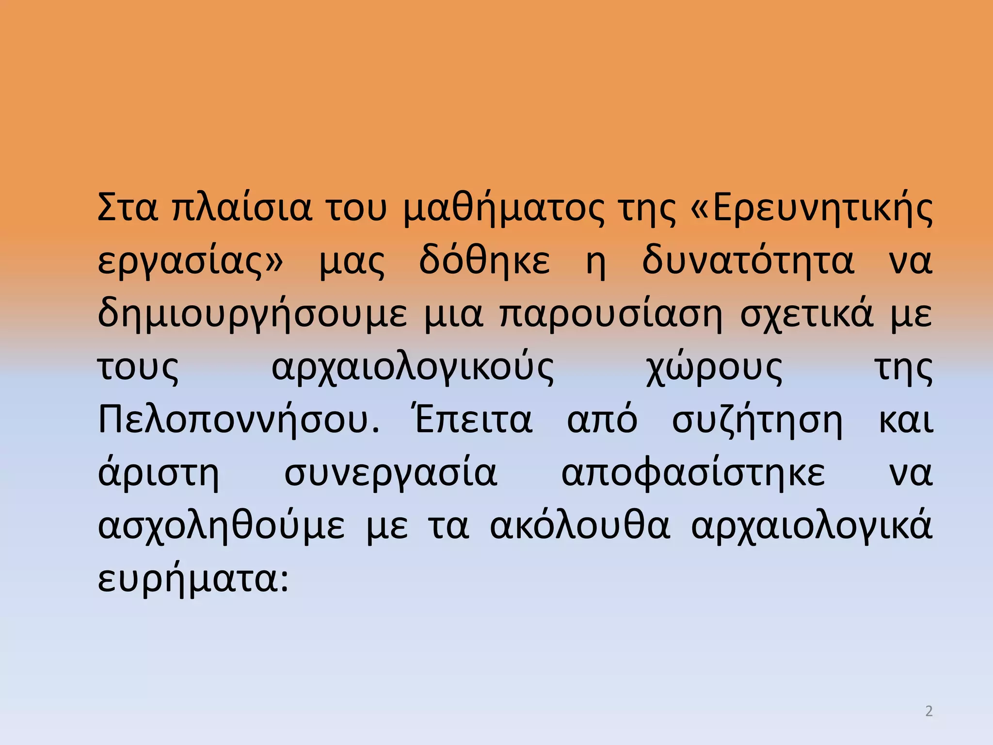 Στα πλαίσια του μαθήματος της «Ερευνητικής
εργασίας» μας δόθηκε η δυνατότητα να
δημιουργήσουμε μια παρουσίαση σχετικά με
τους αρχαιολογικούς χώρους της
Πελοποννήσου. Έπειτα από συζήτηση και
άριστη συνεργασία αποφασίστηκε να
ασχοληθούμε με τα ακόλουθα αρχαιολογικά
ευρήματα:
2
 