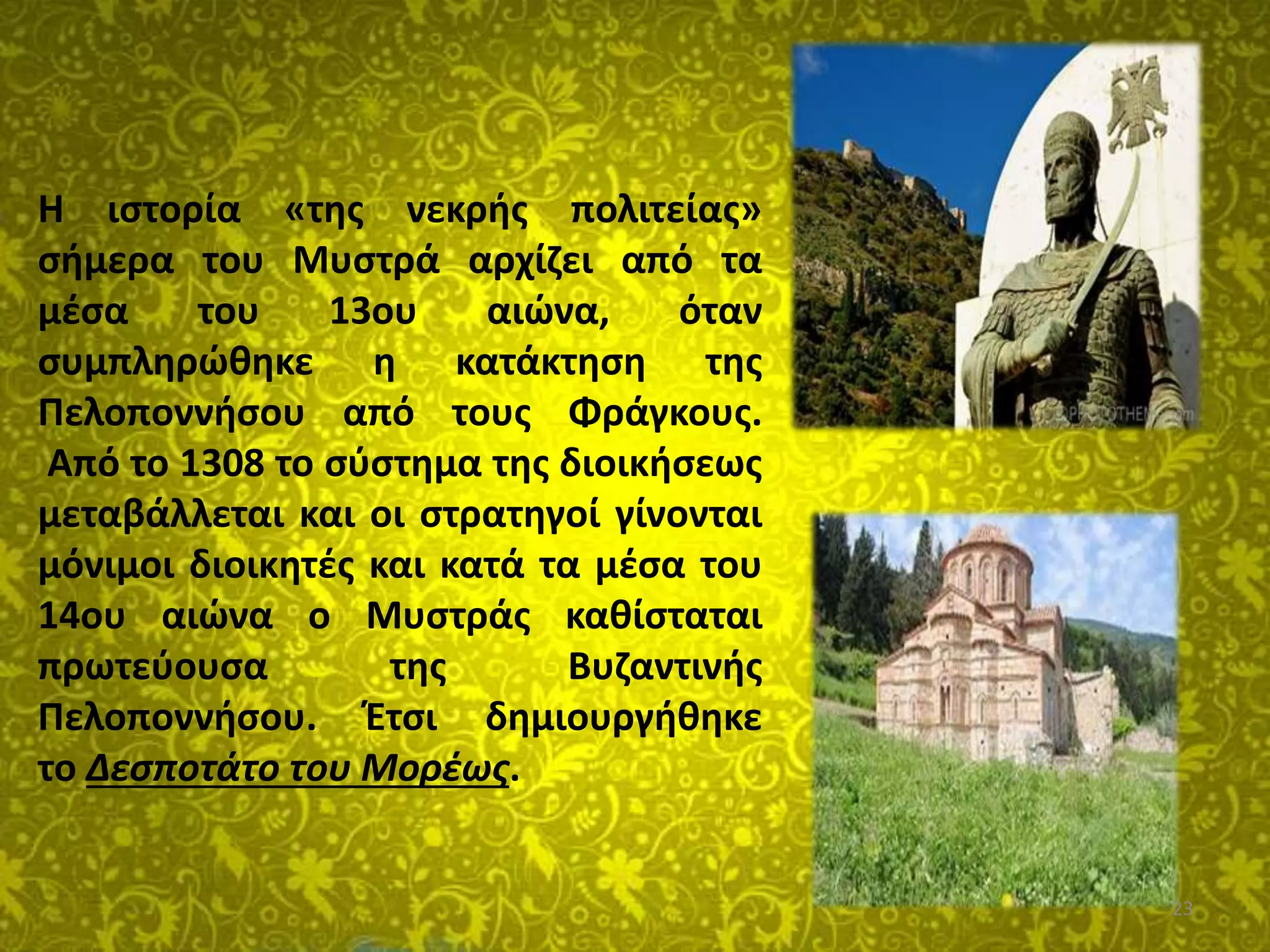 23
Η ιστορία «της νεκρής πολιτείας»
σήμερα του Μυστρά αρχίζει από τα
μέσα του 13ου αιώνα, όταν
συμπληρώθηκε η κατάκτηση της
Πελοποννήσου από τους Φράγκους.
Από το 1308 το σύστημα της διοικήσεως
μεταβάλλεται και οι στρατηγοί γίνονται
μόνιμοι διοικητές και κατά τα μέσα του
14ου αιώνα ο Μυστράς καθίσταται
πρωτεύουσα της Βυζαντινής
Πελοποννήσου. Έτσι δημιουργήθηκε
το Δεσποτάτο του Μορέως.
 
